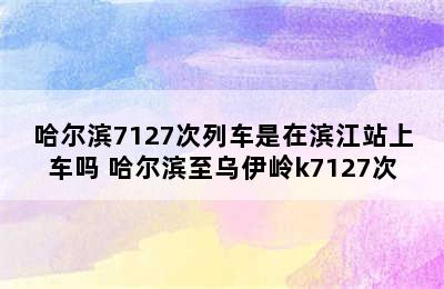 哈尔滨7127次列车是在滨江站上车吗 哈尔滨至乌伊岭k7127次
